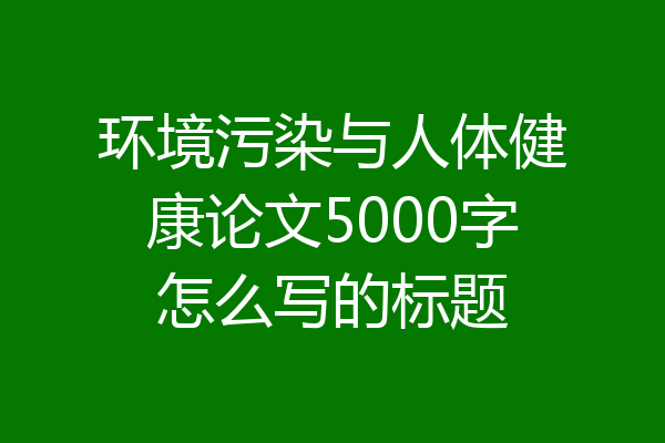 环境污染与人体健康论文5000字怎么写的标题