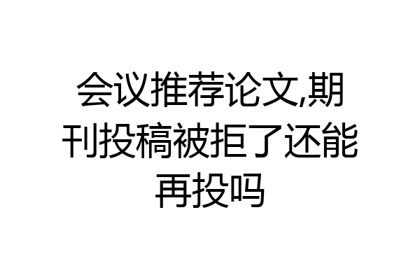 会议推荐论文,期刊投稿被拒了还能再投吗