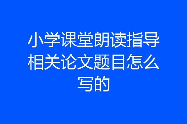 小学课堂朗读指导相关论文题目怎么写的