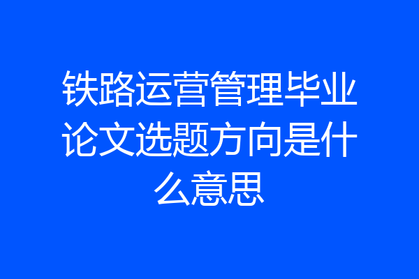 铁路运营管理毕业论文选题方向是什么意思