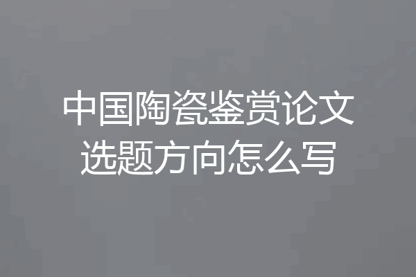 中国陶瓷鉴赏论文选题方向怎么写