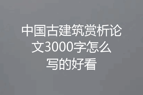 中国古建筑赏析论文3000字怎么写的好看