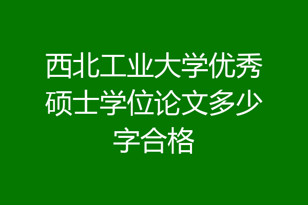 西北工业大学优秀硕士学位论文多少字合格