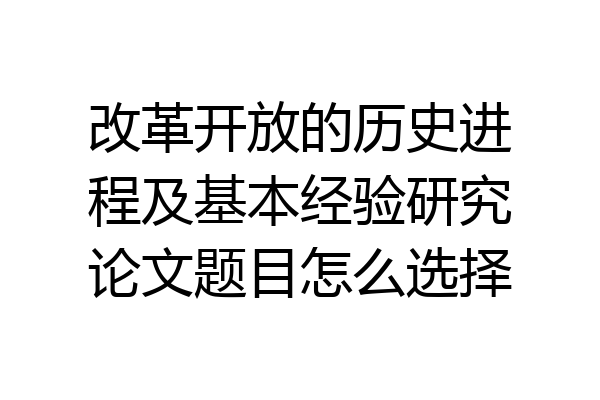 改革开放的历史进程及基本经验研究论文题目怎么选择