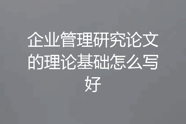企业管理研究论文的理论基础怎么写好