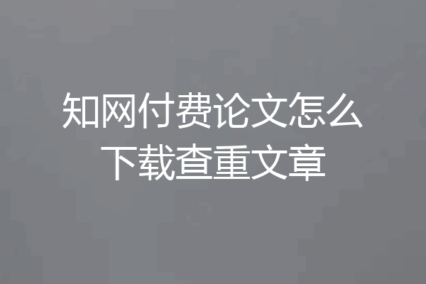 知网付费论文怎么下载查重文章