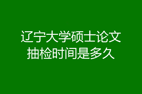 辽宁大学硕士论文抽检时间是多久
