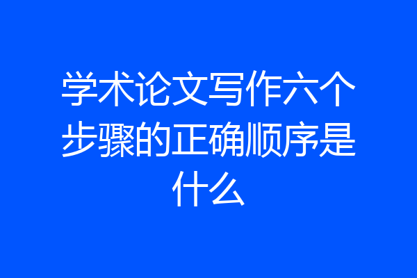 学术论文写作六个步骤的正确顺序是什么
