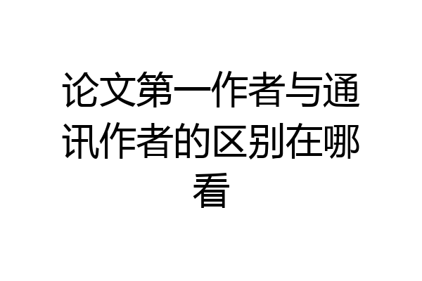 论文第一作者与通讯作者的区别在哪看