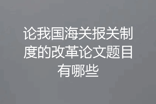 论我国海关报关制度的改革论文题目有哪些