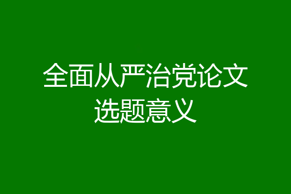 全面从严治党论文选题意义