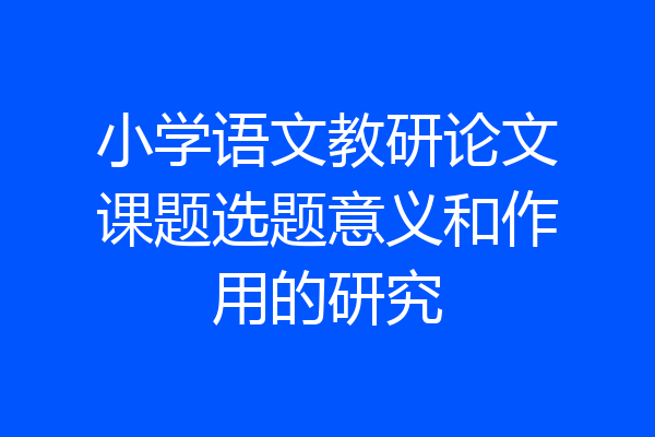 小学语文教研论文课题选题意义和作用的研究