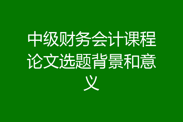 中级财务会计课程论文选题背景和意义