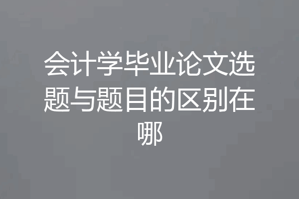 会计学毕业论文选题与题目的区别在哪