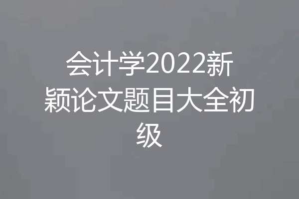 会计学2022新颖论文题目大全初级