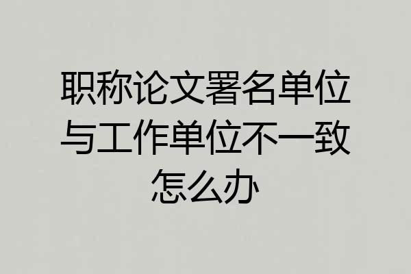职称论文署名单位与工作单位不一致怎么办