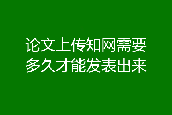 论文上传知网需要多久才能发表出来