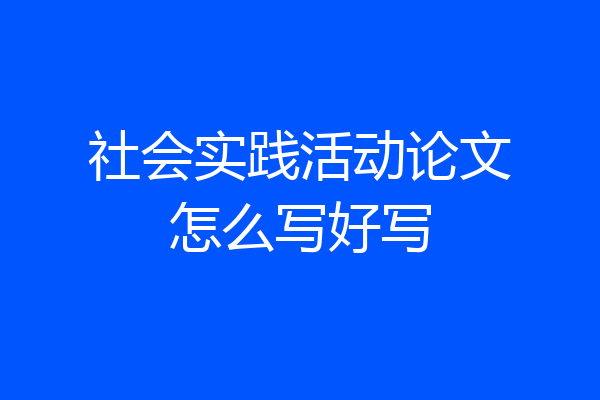 社会实践活动论文怎么写好写