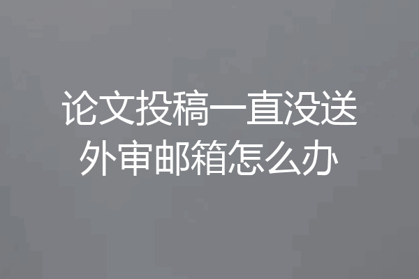 论文投稿一直没送外审邮箱怎么办