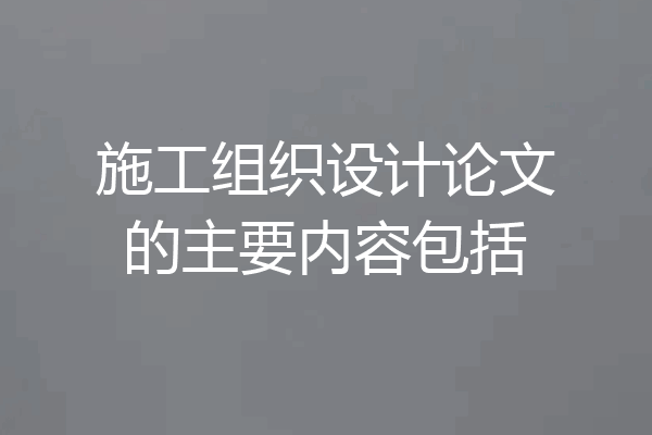 施工组织设计论文的主要内容包括