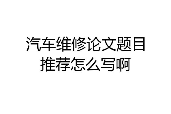 汽车维修论文题目推荐怎么写啊