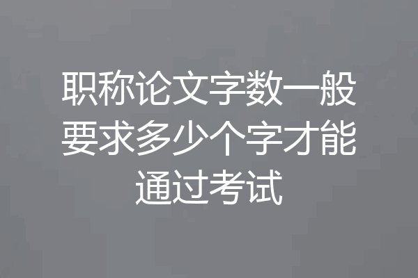 职称论文字数一般要求多少个字才能通过考试