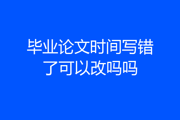 毕业论文时间写错了可以改吗吗