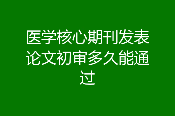医学核心期刊发表论文初审多久能通过
