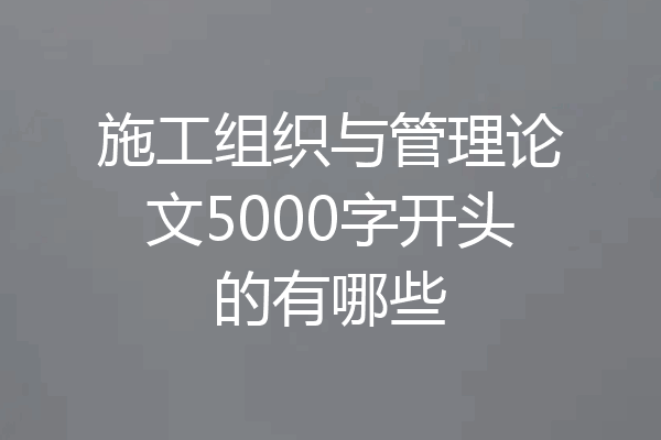 施工组织与管理论文5000字开头的有哪些