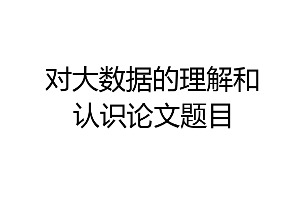 对大数据的理解和认识论文题目