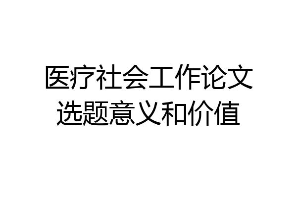医疗社会工作论文选题意义和价值