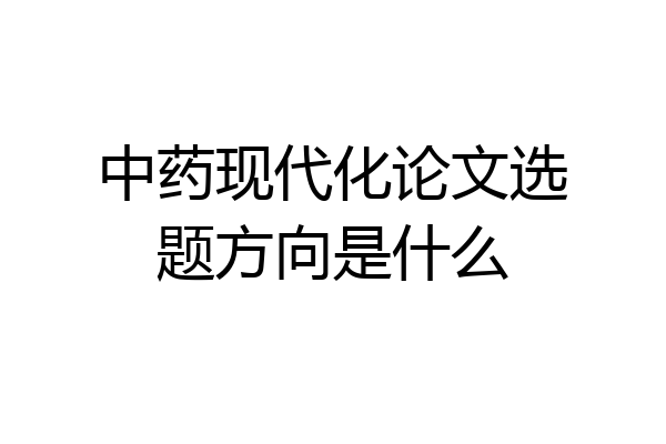 中药现代化论文选题方向是什么