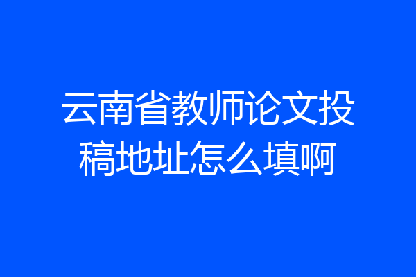 云南省教师论文投稿地址怎么填啊