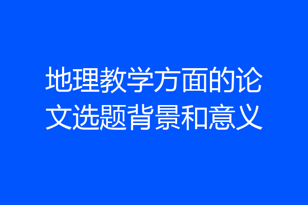 地理教学方面的论文选题背景和意义