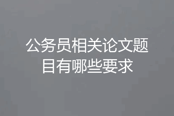 公务员相关论文题目有哪些要求