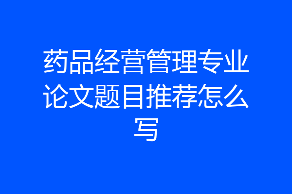 药品经营管理专业论文题目推荐怎么写