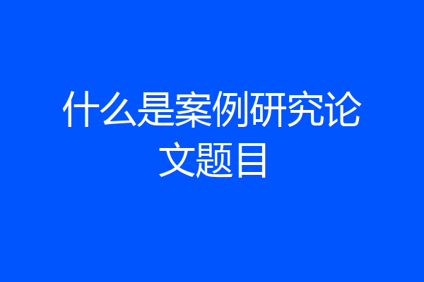 什么是案例研究论文题目