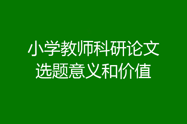 小学教师科研论文选题意义和价值
