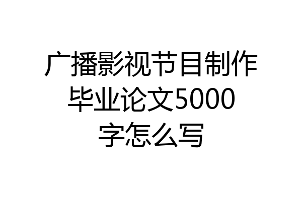 广播影视节目制作毕业论文5000字怎么写