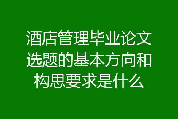 酒店管理毕业论文选题的基本方向和构思要求是什么