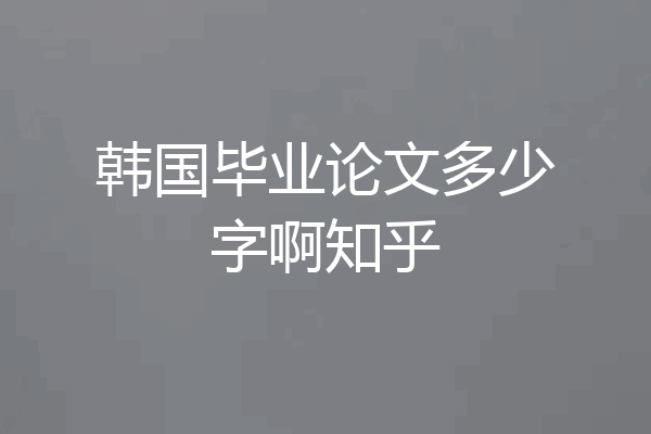 韩国毕业论文多少字啊知乎