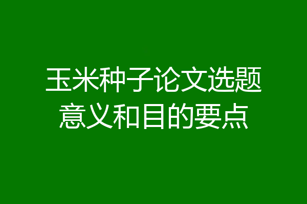 玉米种子论文选题意义和目的要点