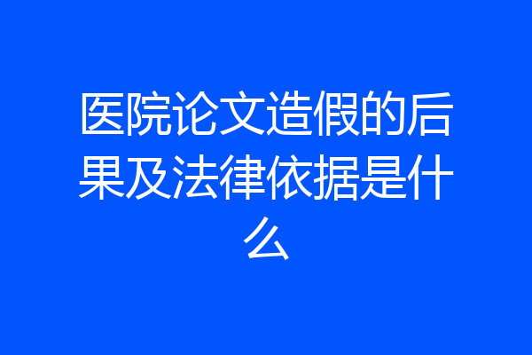 医院论文造假的后果及法律依据是什么