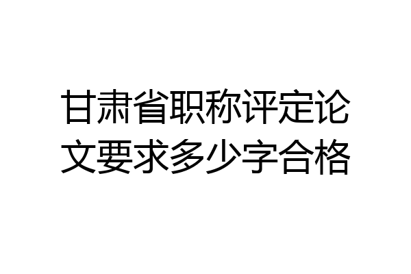 甘肃省职称评定论文要求多少字合格