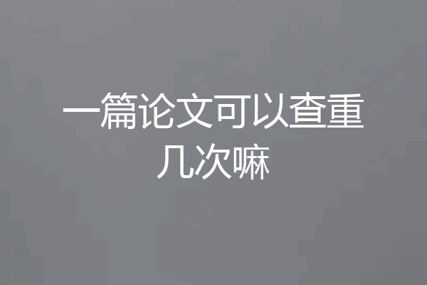 一篇论文可以查重几次嘛