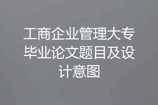 工商企业管理大专毕业论文题目及设计意图