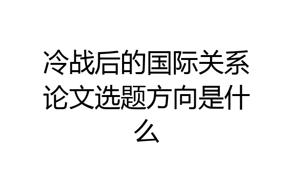 冷战后的国际关系论文选题方向是什么