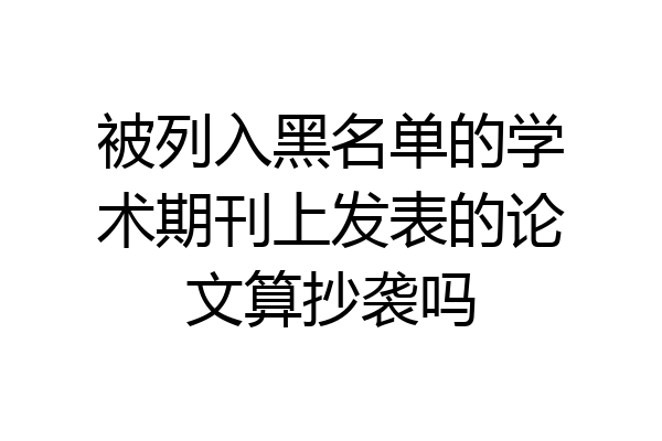 被列入黑名单的学术期刊上发表的论文算抄袭吗