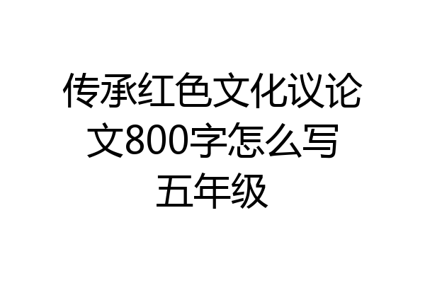 传承红色文化议论文800字怎么写五年级