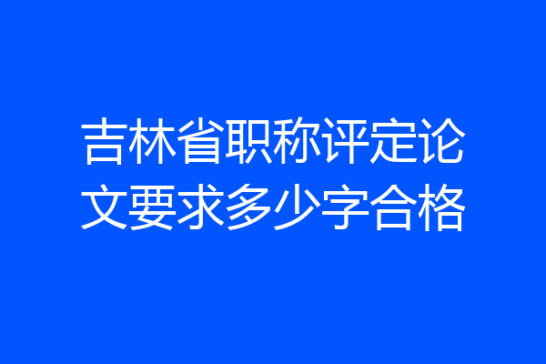吉林省职称评定论文要求多少字合格